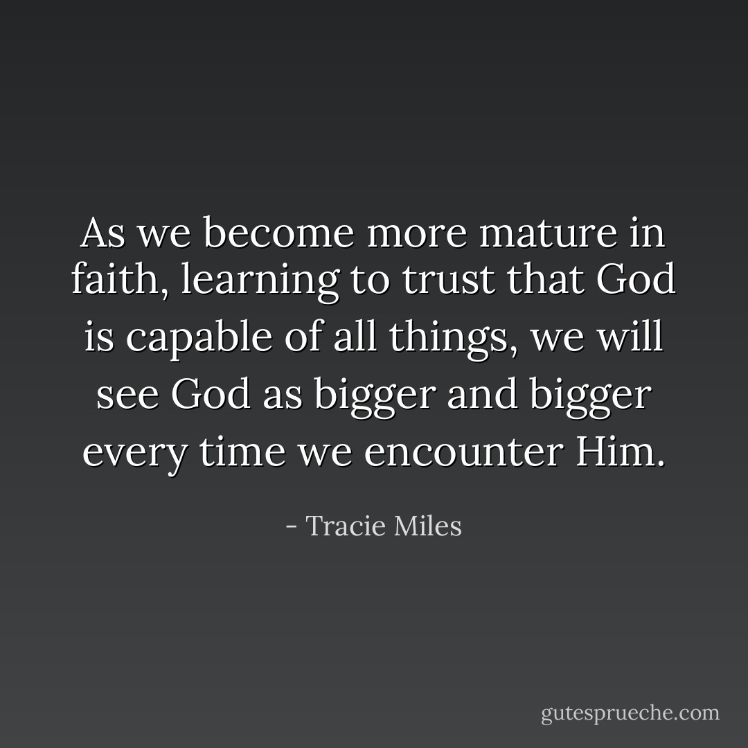 As we become more mature in faith, learning to trust that God is capable of all things, we will see God as bigger and bigger every time we encounter Him. - Tracie Miles