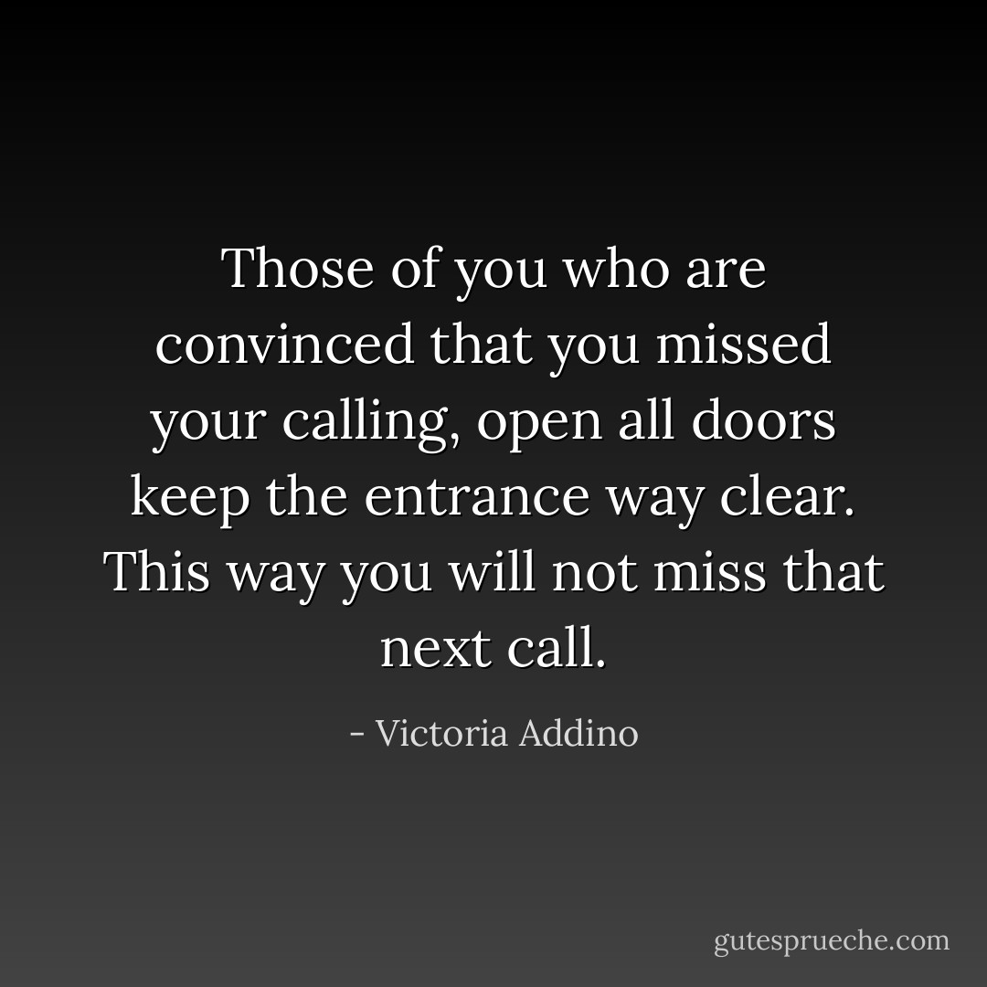 Those of you who are convinced that you missed your calling, open all doors keep the entrance way clear. This way you will not miss that next call. - Victoria Addino