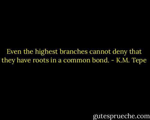 Even the highest branches cannot deny that they have roots in a common bond. - K.M. Tepe
