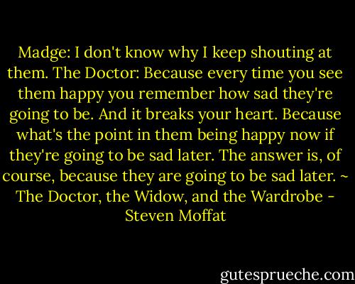 Madge: I don't know why I keep shouting at them.<br />The Doctor: Because every time you see them happy you remember how sad they're going to be. And it breaks your heart. Because what's the point in them being happy now if they're going to be sad later. The answer is, of course, because they are going to be sad later.<br />~ The Doctor, the Widow, and the Wardrobe - Steven Moffat