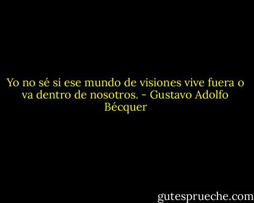 Yo no sé si ese mundo de visiones vive fuera o va dentro de nosotros. - Gustavo Adolfo Bécquer