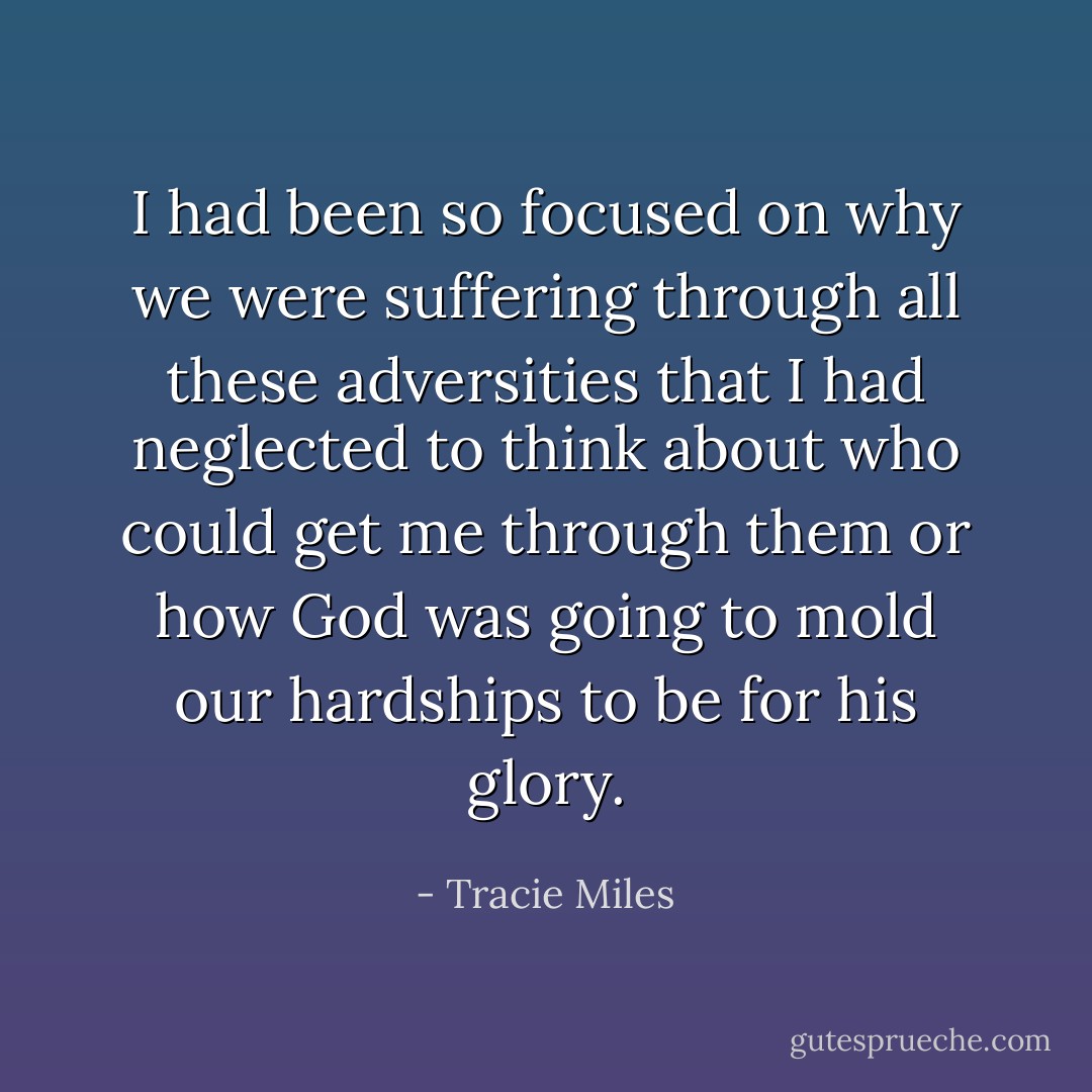 I had been so focused on why we were suffering through all these adversities that I had neglected to think about who could get me through them or how God was going to mold our hardships to be for his glory. - Tracie Miles