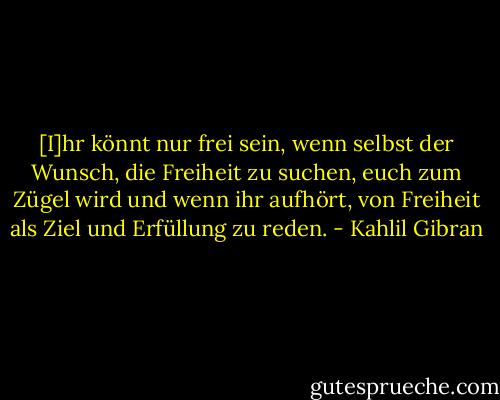 [I]hr könnt nur frei sein, wenn selbst der Wunsch, die Freiheit zu suchen, euch zum Zügel wird und wenn ihr aufhört, von Freiheit als Ziel und Erfüllung zu reden. - Kahlil Gibran