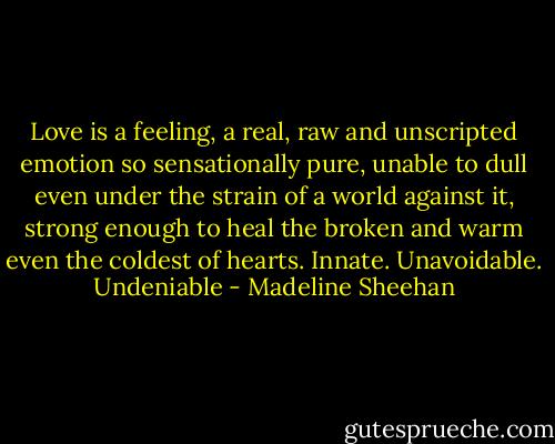 Love is a feeling, a real, raw and unscripted emotion so sensationally pure, unable to dull even under the strain of a world against it, strong enough to heal the broken and warm even the coldest of hearts.<br />Innate.<br />Unavoidable.<br />Undeniable - Madeline Sheehan