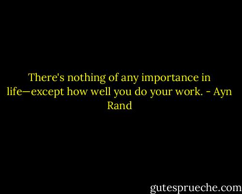 There's nothing of any importance in life—except how well you do your work. - Ayn Rand