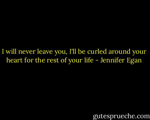 I will never leave you, I'll be curled around your heart for the rest of your life - Jennifer Egan