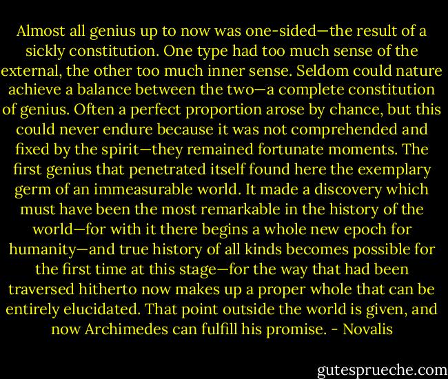 Almost all genius up to now was one-sided—the result of a sickly constitution. One type had too much sense of the external, the other too much inner sense. Seldom could nature achieve a balance between the two—a complete constitution of genius. Often a perfect proportion arose by chance, but this could never endure because it was not comprehended and fixed by the spirit—they remained fortunate moments. The first genius that penetrated itself found here the exemplary germ of an immeasurable world. It made a discovery which must have been the most remarkable in the history of the world—for with it there begins a whole new epoch for humanity—and true history of all kinds becomes possible for the first time at this stage—for the way that had been traversed hitherto now makes up a proper whole that can be entirely elucidated. That point outside the world is given, and now Archimedes can fulfill his promise. - Novalis