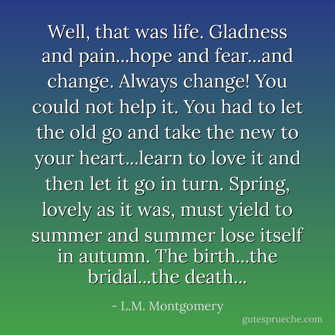 Well, that was life. Gladness and pain...hope and fear...and change. Always change! You could not help it. You had to let the old go and take the new to your heart...learn to love it and then let it go in turn. Spring, lovely as it was, must yield to summer and summer lose itself in autumn. The birth...the bridal...the death... - L.M. Montgomery