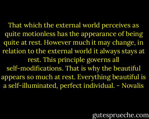 That which the external world perceives as quite motionless has the appearance of being quite at rest. However much it may change, in relation to the external world it always stays at rest. This principle governs all self-modifications. That is why the beautiful appears so much at rest. Everything beautiful is a self-illuminated, perfect individual. - Novalis