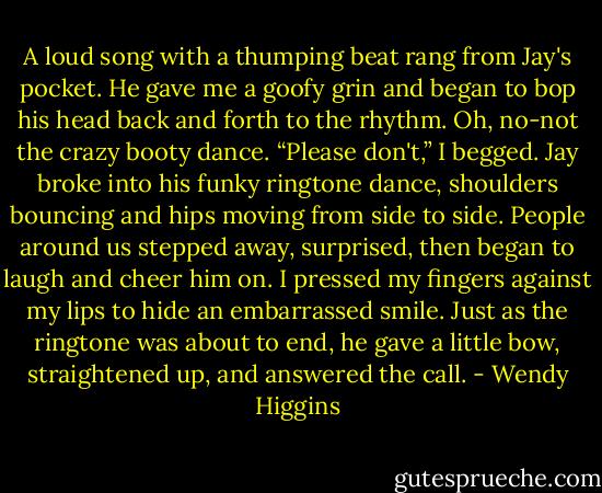 A loud song with a thumping beat rang from Jay's pocket. He gave me a goofy grin and began to bop his head back and forth to the rhythm. Oh, no-not the crazy booty dance.<br />“Please don't,” I begged.<br />Jay broke into his funky ringtone dance, shoulders bouncing and hips moving from side to side. People around us stepped away, surprised, then began to laugh and cheer him on. I pressed my fingers against my lips to hide an embarrassed smile. Just as the ringtone was about to end, he gave a little bow, straightened up, and answered the call. - Wendy Higgins