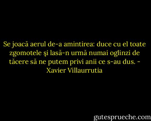 Se joacă aerul de-a amintirea:<br />duce cu el toate zgomotele<br />şi lasă-n urmă numai oglinzi de tăcere<br />să ne putem privi anii ce s-au dus. - Xavier Villaurrutia