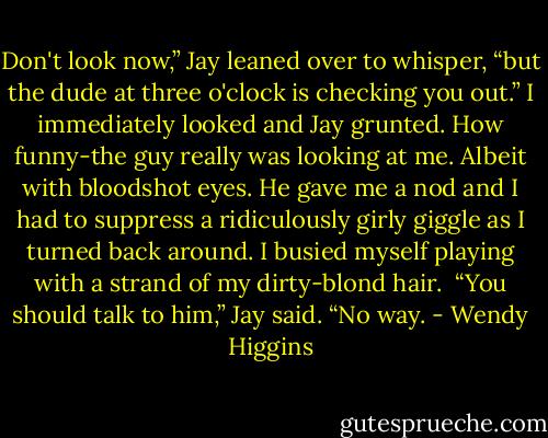 Don't look now,” Jay leaned over to whisper, “but the dude at three o'clock is checking you out.”<br />I immediately looked and Jay grunted. How funny-the guy really was looking at me. Albeit with bloodshot eyes. He gave me a nod and I had to suppress a ridiculously girly giggle as I turned back around. I busied myself playing with a strand of my dirty-blond hair. <br />“You should talk to him,” Jay said.<br />“No way. - Wendy Higgins
