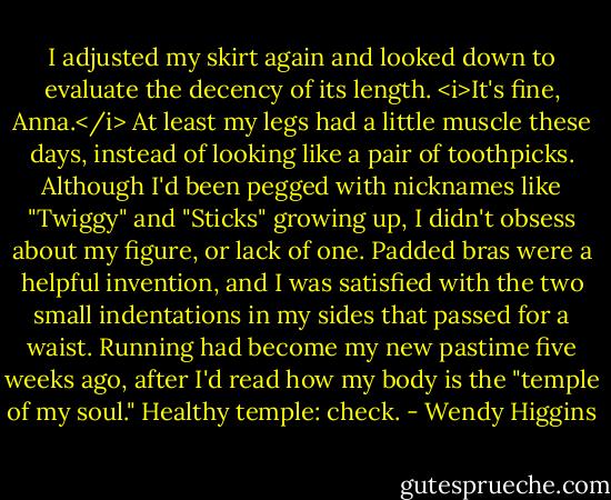 I adjusted my skirt again and looked down to evaluate the decency of its length. <i>It's fine, Anna.</i> At least my legs had a little muscle these days, instead of looking like a pair of toothpicks. Although I'd been pegged with nicknames like "Twiggy" and "Sticks" growing up, I didn't obsess about my figure, or lack of one. Padded bras were a helpful invention, and I was satisfied with the two small indentations in my sides that passed for a waist. Running had become my new pastime five weeks ago, after I'd read how my body is the "temple of my soul."<br />Healthy temple: check. - Wendy Higgins