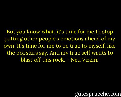 But you know what, it's time for me to stop putting other people's emotions ahead of my own. It's time for me to be true to myself, like the popstars say. And my true self wants to blast off this rock. - Ned Vizzini