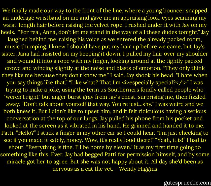 We finally made our way to the front of the line, where a young bouncer snapped an underage wristband on me and gave me an appraising look, eyes scanning my waist-length hair before raising the velvet rope. I rushed under it with Jay on my heels. <br />“For real, Anna, don't let me stand in the way of all these dudes tonight.” Jay laughed behind me, raising his voice as we entered the already packed room, music thumping. I knew I should have put my hair up before we came, but Jay's sister, Jana had insisted on my keeping it down. I pulled my hair over my shoulder and wound it into a rope with my finger, looking around at the tightly packed crowd and wincing slightly at the noise and blasts of emotion.<br />“They only think they like me because they don't know me,” I said.<br />Jay shook his head. "I hate when you say things like that.”<br />“Like what? That I'm <i>especially special?</i>”<br />I was trying to make a joke, using the term us Southerners fondly called people who "weren't right" but anger burst gray from Jay's chest, surprising me, then fizzled away.<br />“Don't talk about yourself that way. You're just...shy.”<br />I was weird and we both knew it. But I didn't like to upset him, and it felt ridiculous having a serious conversation at the top of our lungs.<br />Jay pulled his phone from his pocket and looked at the screen as it vibrated in his hand. He grinned and handed it to me. Patti.<br />“Hello?” I stuck a finger in my other ear so I could hear.<br />“I'm just checking to see if you made it safely, honey. Wow, it's really loud there!”<br />“Yeah, it is!” I had to shout. “Everything is fine. I'll be home by eleven.”<br />It as my first time going to something like this. Ever. Jay had begged Patti for permission himself, and by some miracle got her to agree. But she was not happy about it. All day she'd been as nervous as a cat the vet. - Wendy Higgins