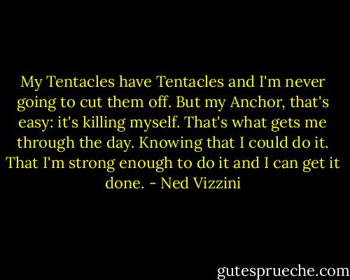 My Tentacles have Tentacles and I'm never going to cut them off. But my Anchor, that's easy: it's killing myself. That's what gets me through the day. Knowing that I could do it. That I'm strong enough to do it and I can get it done. - Ned Vizzini