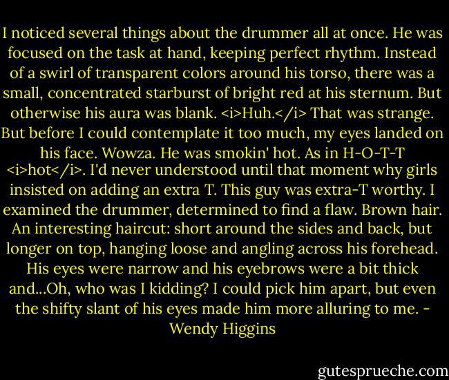 I noticed several things about the drummer all at once. He was focused on the task at hand, keeping perfect rhythm. Instead of a swirl of transparent colors around his torso, there was a small, concentrated starburst of bright red at his sternum. But otherwise his aura was blank. <i>Huh.</i> That was strange. But before I could contemplate it too much, my eyes landed on his face.<br />Wowza.<br />He was smokin' hot. As in H-O-T-T <i>hot</i>. I'd never understood until that moment why girls insisted on adding an extra T. This guy was extra-T worthy.<br />I examined the drummer, determined to find a flaw.<br />Brown hair. An interesting haircut: short around the sides and back, but longer on top, hanging loose and angling across his forehead. His eyes were narrow and his eyebrows were a bit thick and...Oh, who was I kidding? I could pick him apart, but even the shifty slant of his eyes made him more alluring to me. - Wendy Higgins