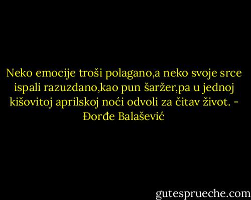 Neko emocije troši polagano,a neko svoje srce ispali razuzdano,kao pun šaržer,pa u jednoj kišovitoj aprilskoj noći odvoli za čitav život. - Đorđe Balašević