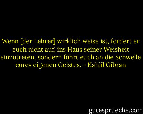 Wenn [der Lehrer] wirklich weise ist, fordert er euch nicht auf, ins Haus seiner Weisheit einzutreten, sondern führt euch an die Schwelle eures eigenen Geistes. - Kahlil Gibran