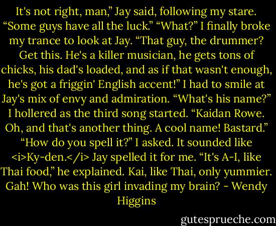 It's not right, man,” Jay said, following my stare. “Some guys have all the luck.”<br />“What?” I finally broke my trance to look at Jay.<br />“That guy, the drummer? Get this. He's a killer musician, he gets tons of chicks, his dad's loaded, and as if that wasn't enough, he's got a friggin' English accent!”<br />I had to smile at Jay's mix of envy and admiration.<br />“What's his name?” I hollered as the third song started.<br />“Kaidan Rowe. Oh, and that's another thing. A cool name! Bastard.”<br />“How do you spell it?” I asked. It sounded like <i>Ky-den.</i><br />Jay spelled it for me. “It's A-I, like Thai food,” he explained.<br />Kai, like Thai, only yummier. Gah! Who was this girl invading my brain? - Wendy Higgins