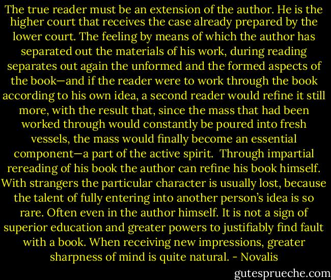 The true reader must be an extension of the author. He is the higher court that receives the case already prepared by the lower court. The feeling by means of which the author has separated out the materials of his work, during reading separates out again the unformed and the formed aspects of the book—and if the reader were to work through the book according to his own idea, a second reader would refine it still more, with the result that, since the mass that had been worked through would constantly be poured into fresh vessels, the mass would finally become an essential component—a part of the active spirit.<br /><br />Through impartial rereading of his book the author can refine his book himself. With strangers the particular character is usually lost, because the talent of fully entering into another person’s idea is so rare. Often even in the author himself. It is not a sign of superior education and greater powers to justifiably find fault with a book. When receiving new impressions, greater sharpness of mind is quite natural. - Novalis