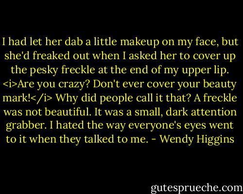 I had let her dab a little makeup on my face, but she'd freaked out when I asked her to cover up the pesky freckle at the end of my upper lip. <i>Are you crazy? Don't ever cover your beauty mark!</i> Why did people call it that? A freckle was not beautiful. It was a small, dark attention grabber. I hated the way everyone's eyes went to it when they talked to me. - Wendy Higgins