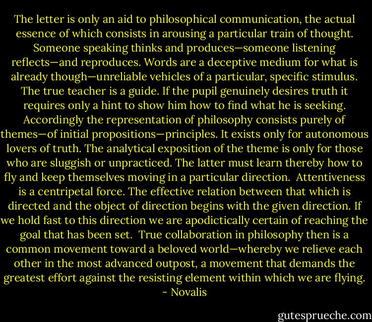 The letter is only an aid to philosophical communication, the actual essence of which consists in arousing a particular train of thought. Someone speaking thinks and produces—someone listening reflects—and reproduces. Words are a deceptive medium for what is already though—unreliable vehicles of a particular, specific stimulus. The true teacher is a guide. If the pupil genuinely desires truth it requires only a hint to show him how to find what he is seeking. Accordingly the representation of philosophy consists purely of themes—of initial propositions—principles. It exists only for autonomous lovers of truth. The analytical exposition of the theme is only for those who are sluggish or unpracticed. The latter must learn thereby how to fly and keep themselves moving in a particular direction.<br /><br />Attentiveness is a centripetal force. The effective relation between that which is directed and the object of direction begins with the given direction. If we hold fast to this direction we are apodictically certain of reaching the goal that has been set.<br /><br />True collaboration in philosophy then is a common movement toward a beloved world—whereby we relieve each other in the most advanced outpost, a movement that demands the greatest effort against the resisting element within which we are flying. - Novalis