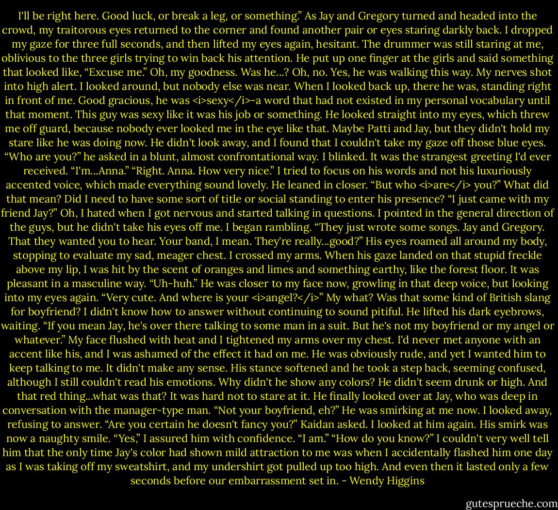 I'll be right here. Good luck, or break a leg, or something.”<br />As Jay and Gregory turned and headed into the crowd, my traitorous eyes returned to the corner and found another pair or eyes staring darkly back.<br />I dropped my gaze for three full seconds, and then lifted my eyes again, hesitant. The drummer was still staring at me, oblivious to the three girls trying to win back his attention. He put up one finger at the girls and said something that looked like, “Excuse me.”<br />Oh, my goodness. Was he...? Oh, no. Yes, he was walking this way.<br />My nerves shot into high alert. I looked around, but nobody else was near. When I looked back up, there he was, standing right in front of me. Good gracious, he was <i>sexy</i>-a word that had not existed in my personal vocabulary until that moment. This guy was sexy like it was his job or something.<br />He looked straight into my eyes, which threw me off guard, because nobody ever looked me in the eye like that. Maybe Patti and Jay, but they didn't hold my stare like he was doing now. He didn't look away, and I found that I couldn't take my gaze off those blue eyes.<br />“Who are you?” he asked in a blunt, almost confrontational way.<br />I blinked. It was the strangest greeting I'd ever received.<br />“I'm...Anna.”<br />“Right. Anna. How very nice.” I tried to focus on his words and not his luxuriously accented voice, which made everything sound lovely. He leaned in closer. “But who <i>are</i> you?”<br />What did that mean? Did I need to have some sort of title or social standing to enter his presence?<br />“I just came with my friend Jay?” Oh, I hated when I got nervous and started talking in questions. I pointed in the general direction of the guys, but he didn't take his eyes off me. I began rambling. “They just wrote some songs. Jay and Gregory. That they wanted you to hear. Your band, I mean. They're really...good?”<br />His eyes roamed all around my body, stopping to evaluate my sad, meager chest. I crossed my arms. When his gaze landed on that stupid freckle above my lip, I was hit by the scent of oranges and limes and something earthy, like the forest floor. It was pleasant in a masculine way.<br />“Uh-huh.” He was closer to my face now, growling in that deep voice, but looking into my eyes again. “Very cute. And where is your <i>angel?</i>”<br />My what? Was that some kind of British slang for boyfriend? I didn't know how to answer without continuing to sound pitiful. He lifted his dark eyebrows, waiting.<br />“If you mean Jay, he's over there talking to some man in a suit. But he's not my boyfriend or my angel or whatever.”<br />My face flushed with heat and I tightened my arms over my chest. I'd never met anyone with an accent like his, and I was ashamed of the effect it had on me. He was obviously rude, and yet I wanted him to keep talking to me. It didn't make any sense.<br />His stance softened and he took a step back, seeming confused, although I still couldn't read his emotions. Why didn't he show any colors? He didn't seem drunk or high. And that red thing...what was that? It was hard not to stare at it.<br />He finally looked over at Jay, who was deep in conversation with the manager-type man.<br />“Not your boyfriend, eh?” He was smirking at me now. I looked away, refusing to answer.<br />“Are you certain he doesn't fancy you?” Kaidan asked. I looked at him again. His smirk was now a naughty smile.<br />“Yes,” I assured him with confidence. “I am.”<br />“How do you know?”<br />I couldn't very well tell him that the only time Jay's color had shown mild attraction to me was when I accidentally flashed him one day as I was taking off my sweatshirt, and my undershirt got pulled up too high. And even then it lasted only a few seconds before our embarrassment set in. - Wendy Higgins