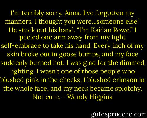 I'm terribly sorry, Anna. I've forgotten my manners. I thought you were...someone else.” He stuck out his hand. “I'm Kaidan Rowe.”<br />I peeled one arm away from my tight self-embrace to take his hand. Every inch of my skin broke out in goose bumps, and my face suddenly burned hot. I was glad for the dimmed lighting. I wasn't one of those people who blushed pink in the cheeks; I blushed crimson in the whole face, and my neck became splotchy. Not cute. - Wendy Higgins