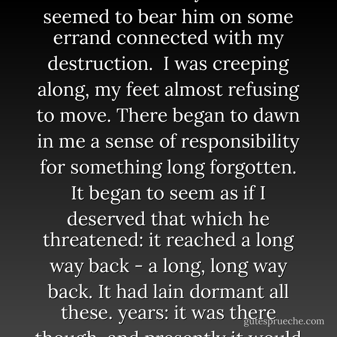 A spring sun was shining on the rue St. Honore, as I ran down the church steps. On one corner stood a barrow full of yellow jonquils, pale violets from the Riviera, dark Russian violets, and white Roman hyacinths in a golden cloud of mimosa. The street was full of Sunday pleasure-seekers. I swung my cane and laughed with the rest. Someone overtook and passed me. He never turned, but there was the same deadly malignity in his white profile that there had been in his eyes. I watched him as long as I could see him. His lithe back expressed the same menace; every step that carried him away from me seemed to bear him on some errand connected with my destruction.<br /><br />I was creeping along, my feet almost refusing to move. There began to dawn in me a sense of responsibility for something long forgotten. It began to seem as if I deserved that which he threatened: it reached a long way back - a long, long way back. It had lain dormant all these. years: it was there though, and presently it would rise and confront me. But I would try to escape; and I stumbled as best I could into the rue de Rivioli, across the Place de la Concorde and on to the Quai. I looked with sick eyes upon the sun, shining through the white foam of the fountain, pouring over the backs of the dusky bronze river-gods, on the far-away Arc, a structure of amethyst mist, on the countless vistas of grey stems and bare branches faintly green. Then I saw him again coming down one of the chestnut alleys of the Cours la Reine.<br /><br />("In The Court of the Dragon") - Robert W. Chambers