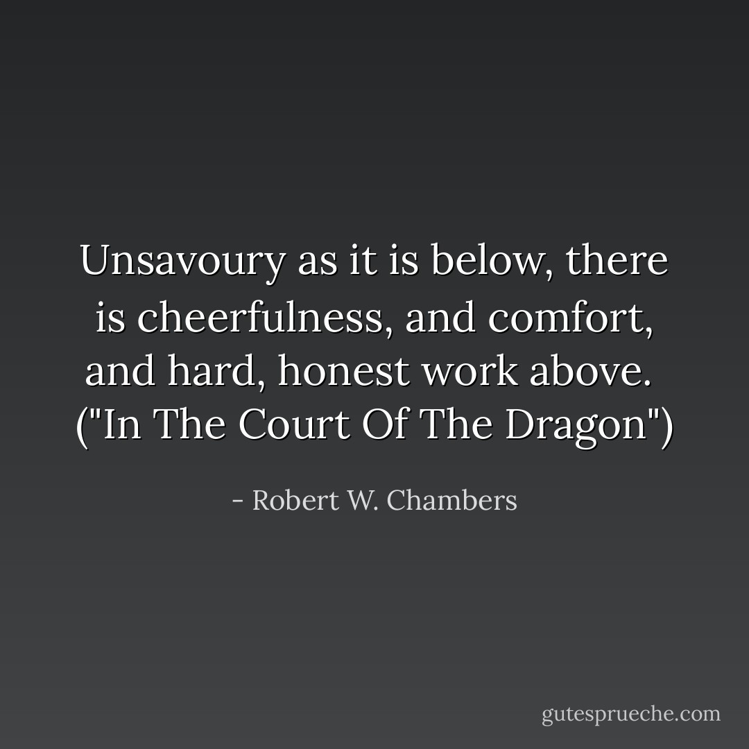 Unsavoury as it is below, there is cheerfulness, and comfort, and hard, honest work above.<br /><br />("In The Court Of The Dragon") - Robert W. Chambers