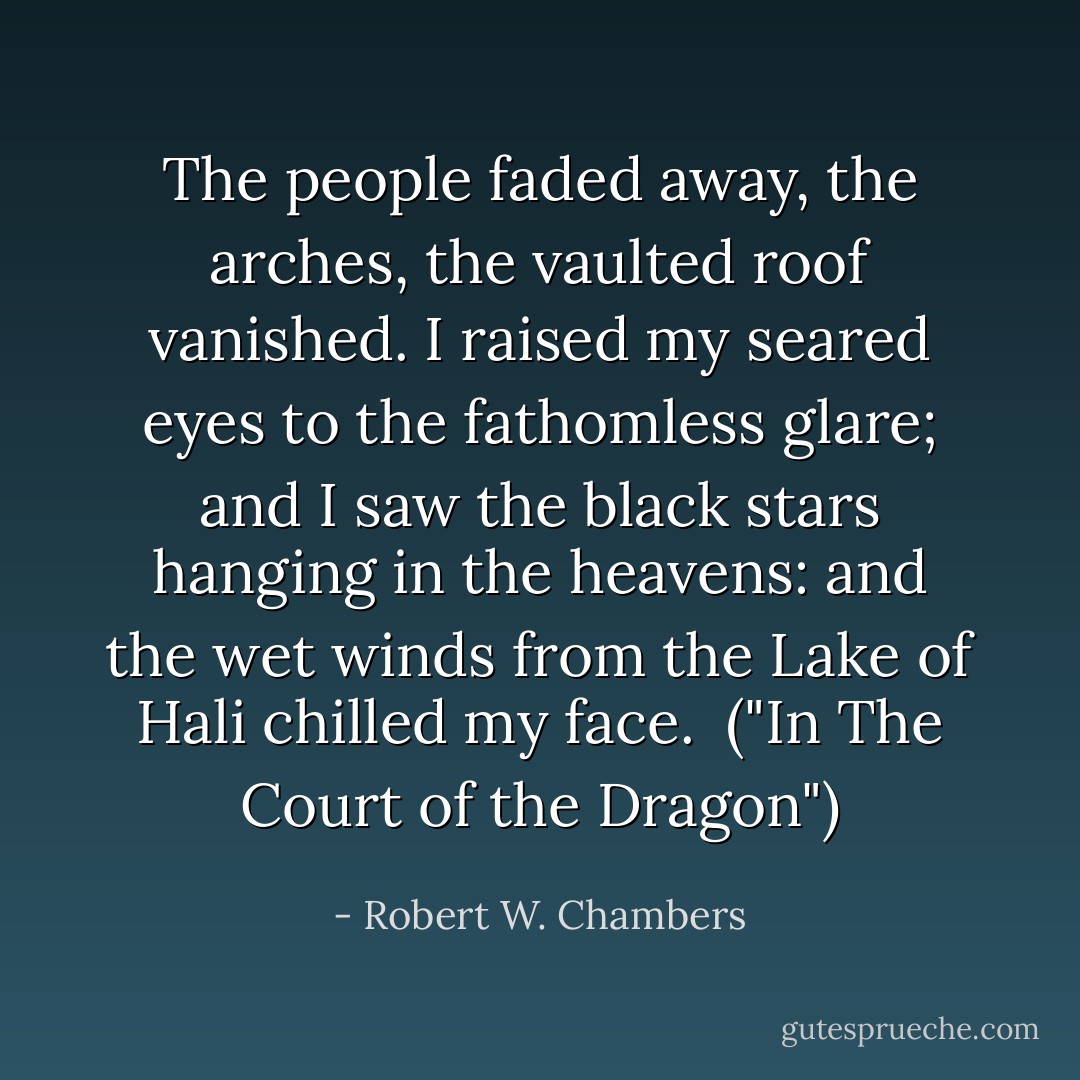 The people faded away, the arches, the vaulted roof vanished. I raised my seared eyes to the fathomless glare; and I saw the black stars hanging in the heavens: and the wet winds from the Lake of Hali chilled my face.<br /><br />("In The Court of the Dragon") - Robert W. Chambers