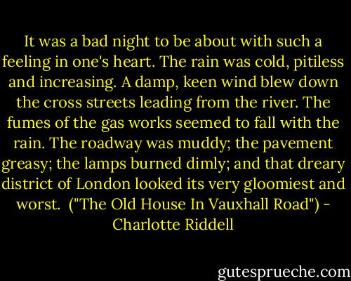 It was a bad night to be about with such a feeling in one's heart. The rain was cold, pitiless and increasing. A damp, keen wind blew down the cross streets leading from the river. The fumes of the gas works seemed to fall with the rain. The roadway was muddy; the pavement greasy; the lamps burned dimly; and that dreary district of London looked its very gloomiest and worst.<br /><br />("The Old House In Vauxhall Road") - Charlotte Riddell
