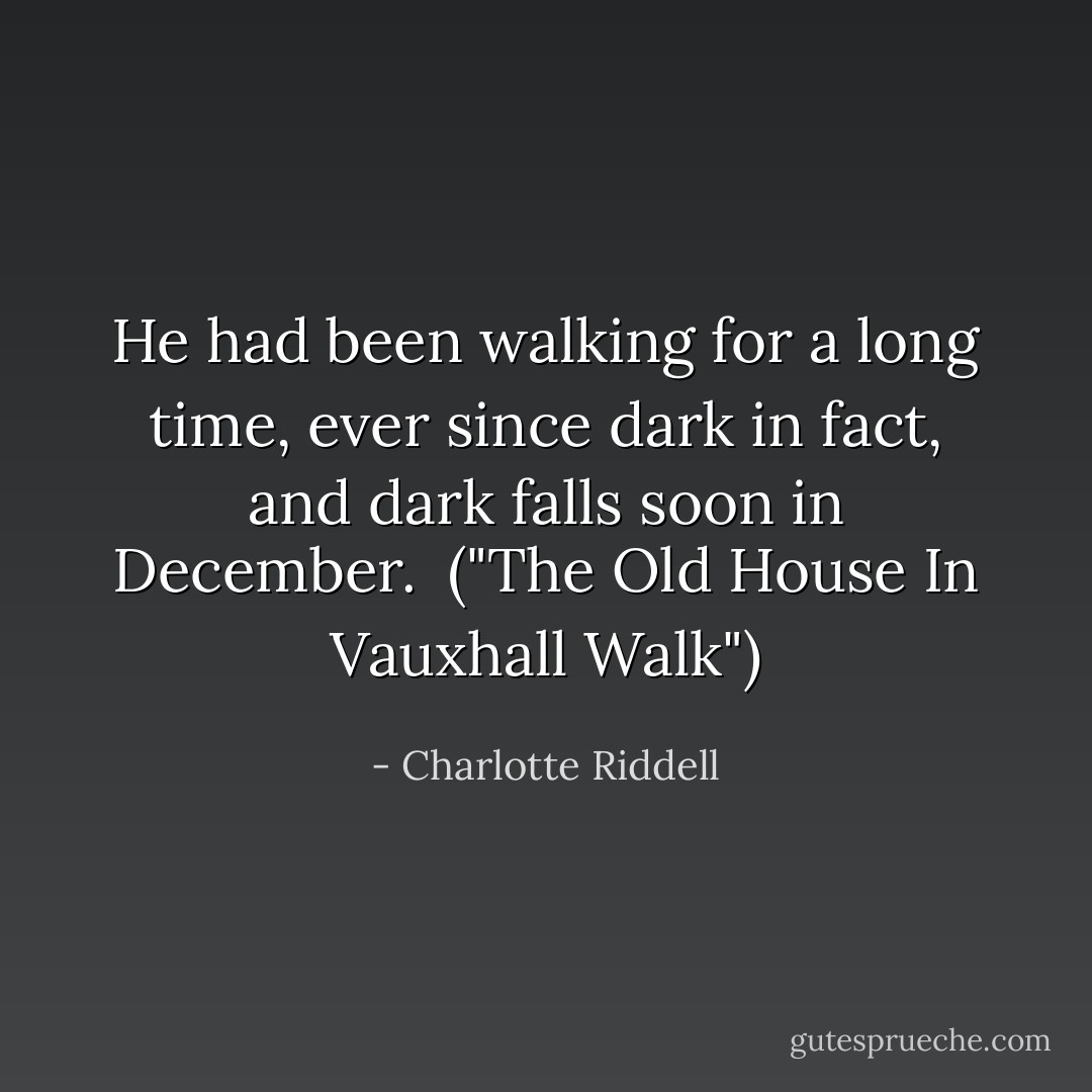 He had been walking for a long time, ever since dark in fact, and dark falls soon in December.<br /><br />("The Old House In Vauxhall Walk") - Charlotte Riddell