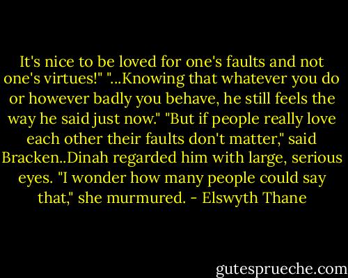 It's nice to be loved for one's faults and not one's virtues!" "...Knowing that whatever you do or however badly you behave, he still feels the way he said just now." "But if people really love each other their faults don't matter," said Bracken..Dinah regarded him with large, serious eyes. "I wonder how many people could say that," she murmured. - Elswyth Thane