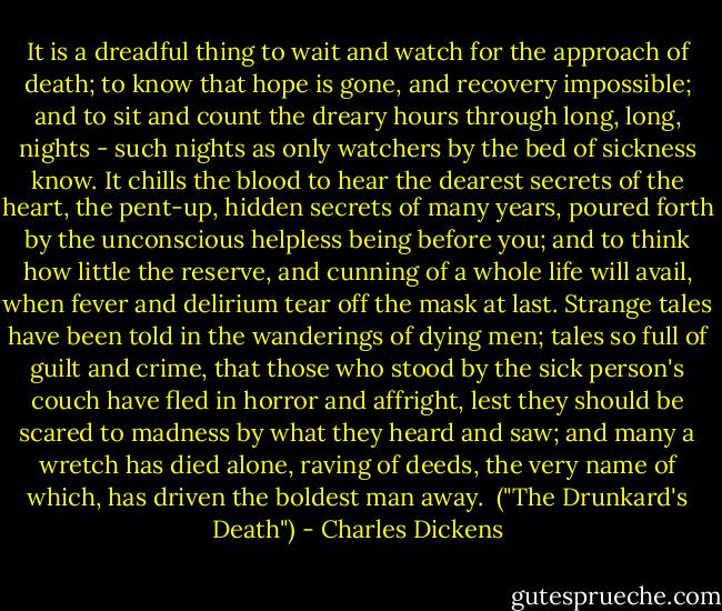It is a dreadful thing to wait and watch for the approach of death; to know that hope is gone, and recovery impossible; and to sit and count the dreary hours through long, long, nights - such nights as only watchers by the bed of sickness know. It chills the blood to hear the dearest secrets of the heart, the pent-up, hidden secrets of many years, poured forth by the unconscious helpless being before you; and to think how little the reserve, and cunning of a whole life will avail, when fever and delirium tear off the mask at last. Strange tales have been told in the wanderings of dying men; tales so full of guilt and crime, that those who stood by the sick person's couch have fled in horror and affright, lest they should be scared to madness by what they heard and saw; and many a wretch has died alone, raving of deeds, the very name of which, has driven the boldest man away.<br /><br />("The Drunkard's Death") - Charles Dickens