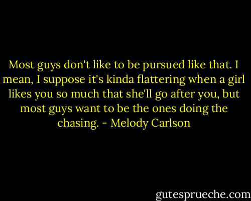 Most guys don't like to be pursued like that. I mean, I suppose it's kinda flattering when a girl likes you so much that she'll go after you, but most guys want to be the ones doing the chasing. - Melody Carlson