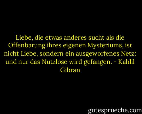 Liebe, die etwas anderes sucht als die Offenbarung ihres eigenen Mysteriums, ist nicht Liebe, sondern ein ausgeworfenes Netz: und nur das Nutzlose wird gefangen. - Kahlil Gibran