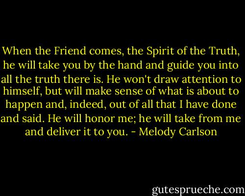 When the Friend comes, the Spirit of the Truth, he will take you by the hand and guide you into all the truth there is. He won't draw attention to himself, but will make sense of what is about to happen and, indeed, out of all that I have done and said. He will honor me; he will take from me and deliver it to you. - Melody Carlson