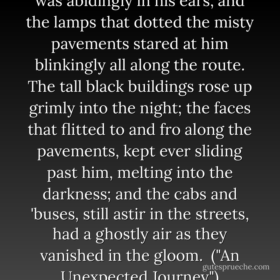 The sleepless hum of the city was abidingly in his ears, and the lamps that dotted the misty pavements stared at him blinkingly all along the route. The tall black buildings rose up grimly into the night; the faces that flitted to and fro along the pavements, kept ever sliding past him, melting into the darkness; and the cabs and 'buses, still astir in the streets, had a ghostly air as they vanished in the gloom.<br /><br />("An Unexpected Journey") - J.H. Pearce