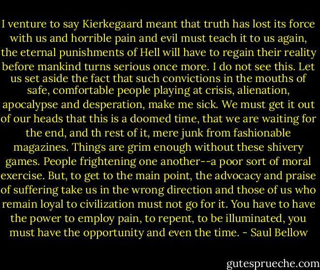 I venture to say Kierkegaard meant that truth has lost its force with us and horrible pain and evil must teach it to us again, the eternal punishments of Hell will have to regain their reality before mankind turns serious once more. I do not see this. Let us set aside the fact that such convictions in the mouths of safe, comfortable people playing at crisis, alienation, apocalypse and desperation, make me sick. We must get it out of our heads that this is a doomed time, that we are waiting for the end, and th rest of it, mere junk from fashionable magazines. Things are grim enough without these shivery games. People frightening one another--a poor sort of moral exercise. But, to get to the main point, the advocacy and praise of suffering take us in the wrong direction and those of us who remain loyal to civilization must not go for it. You have to have the power to employ pain, to repent, to be illuminated, you must have the opportunity and even the time. - Saul Bellow