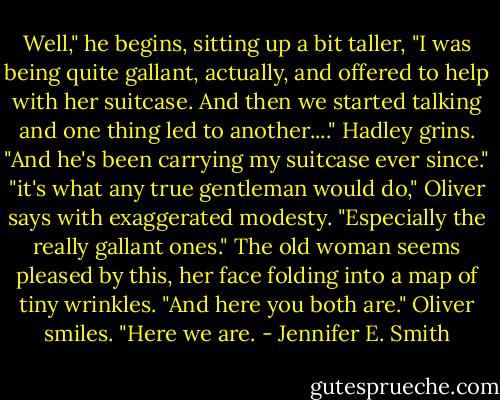 Well," he begins, sitting up a bit taller, "I was being quite gallant, actually, and offered to help with her suitcase. And then we started talking and one thing led to another...." Hadley grins. "And he's been carrying my suitcase ever since." "it's what any true gentleman would do," Oliver says with exaggerated modesty. "Especially the really gallant ones." The old woman seems pleased by this, her face folding into a map of tiny wrinkles. "And here you both are." Oliver smiles. "Here we are. - Jennifer E. Smith