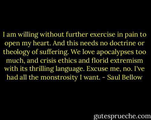 I am willing without further exercise in pain to open my heart. And this needs no doctrine or theology of suffering. We love apocalypses too much, and crisis ethics and florid extremism with its thrilling language. Excuse me, no. I've had all the monstrosity I want. - Saul Bellow