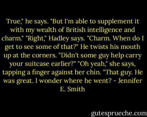 True," he says. "But I'm able to supplement it with my wealth of British intelligence and charm." "Right," Hadley says. "Charm. When do I get to see some of that?" He twists his mouth up at the corners. "Didn't some guy help carry your suitcase earlier?" "Oh yeah," she says, tapping a finger against her chin. "That guy. He was great. I wonder where he went? - Jennifer E. Smith