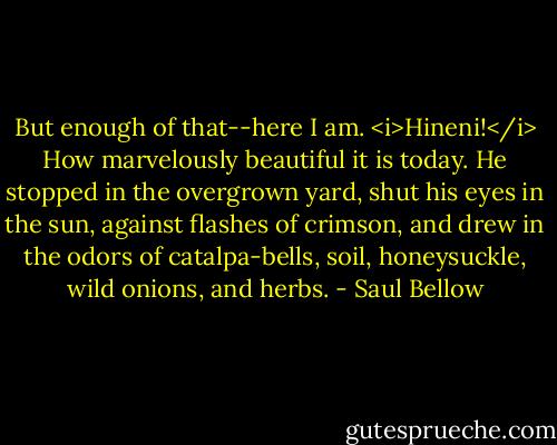 But enough of that--here I am. <i>Hineni!</i> How marvelously beautiful it is today. He stopped in the overgrown yard, shut his eyes in the sun, against flashes of crimson, and drew in the odors of catalpa-bells, soil, honeysuckle, wild onions, and herbs. - Saul Bellow