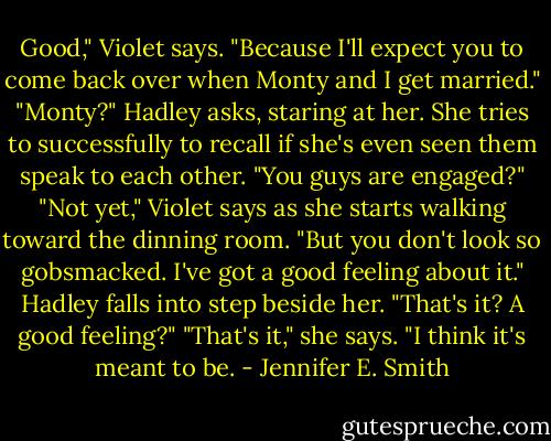Good," Violet says. "Because I'll expect you to come back over when Monty and I get married."<br />"Monty?" Hadley asks, staring at her. She tries to successfully to recall if she's even seen them speak to each other. "You guys are engaged?" "Not yet," Violet says as she starts walking toward the dinning room. "But you don't look so gobsmacked. I've got a good feeling about it." Hadley falls into step beside her. "That's it? A good feeling?" "That's it," she says. "I think it's meant to be. - Jennifer E. Smith