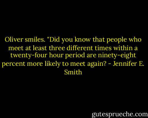Oliver smiles. "Did you know that people who meet at least three different times within a twenty-four hour period are ninety-eight percent more likely to meet again? - Jennifer E. Smith