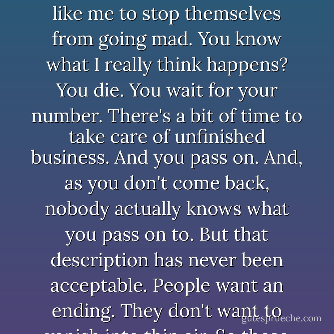 Like you, I grew up in a remote animist village. But then I went to a strict Catholic education in France. I was perfectly content to accept the grand Shee Yee of the Otherworld and the Lord B, and Jesus and his mother as my spiritual icons as long as I didn't have to spend too long on my knees. I would have settled for a committee. I just wanted order. But once I started to see my own ghosts I understood what these religions were all about. They were clubs set up by people like me to stop themselves from going mad. You know what I really think happens? You die. You wait for your number. There's a bit of time to take care of unfinished business. And you pass on. And, as you don't come back, nobody actually knows what you pass on to. But that description has never been acceptable. People want an ending. They don't want to vanish into thin air. So these great religious gurus made some endings up. The more comfortable and happy your ending, the more members signed up and paid their fees. And the kings and emperors started to add rules and regulations to subjugate the commoners and keep them in line. As so they invented hell and told you if you coveted your neighbor's mule you wouldn't even get into the clubhouse at the end of it all. - Colin Cotterill