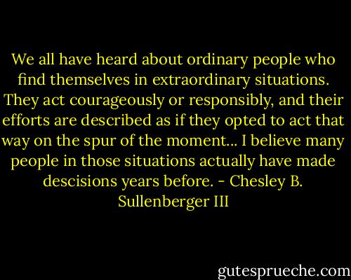 We all have heard about ordinary people who find themselves in extraordinary situations. They act courageously or responsibly, and their efforts are described as if they opted to act that way on the spur of the moment... I believe many people in those situations actually have made descisions years before. - Chesley B. Sullenberger III