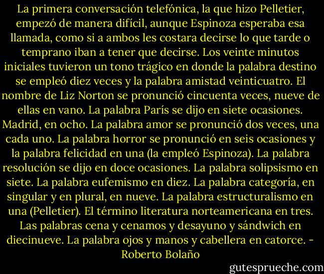 La primera conversación telefónica, la que hizo Pelletier, empezó de manera difícil, aunque Espinoza esperaba esa llamada, como si a ambos les costara decirse lo que tarde o temprano iban a tener que decirse. Los veinte minutos iniciales tuvieron un tono trágico en donde la palabra destino se empleó diez veces y la palabra amistad veinticuatro. El nombre de Liz Norton se pronunció cincuenta veces, nueve de ellas en vano. La palabra París se dijo en siete ocasiones. Madrid, en ocho. La palabra amor se pronunció dos veces, una cada uno. La palabra horror se pronunció en seis ocasiones y la palabra felicidad en una (la empleó Espinoza). La palabra resolución se dijo en doce ocasiones. La palabra solipsismo en siete. La palabra eufemismo en diez. La palabra categoría, en singular y en plural, en nueve. La palabra estructuralismo en una (Pelletier). El término literatura norteamericana en tres. Las palabras cena y cenamos y desayuno y sándwich en diecinueve. La palabra ojos y manos y cabellera en catorce. - Roberto Bolaño